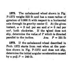 1372. The unbalanced wheel shown in Fig.
P-1372 weighs 322 lb and has a maas radius of
Kyrstion of 0.866 ft with respect to a horizontal
Axin through its gravity center G. At the given
instant, w- 3 rad per see and a- 6 rad per
oc", both clockwise. If the heel does not
alip, determine the value of P which ia directed
parallel to the ineline.
Ana. P- 251 lb
1373. If the unbalanced wheel described in
Prob. 1372 starta from rest when at the posi-
tion shown in Fig. P-1372 and does not alip,
determine the initial angular neceleration cauned
hy a pull P- 24O Ib.
