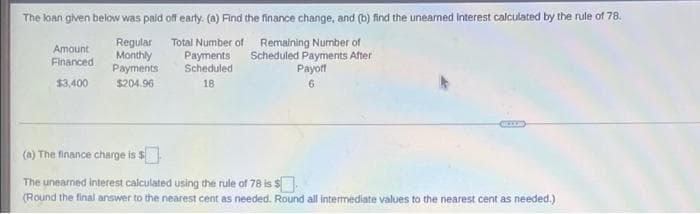 The koan given below was paid off earty. (a) Find the finance change, and (b) find the uneamed Interest calculated by the rule of 78.
Regular Total Number of Remaining Number of
Payments
Scheduled
Amount
Monthly
Payments
Scheduled Payments After
Payoff
Financed
$3,400
$204.96
18
6.
(a) The finance charge is $
The unearned interest calculated using the rule of 78 is s
(Round the final answer to the nearest cent as needed. Round all intermediate values to the nearest cent as needed.)
