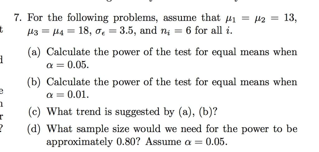 7. For the following problems, assume that µi
µ3 = µ4 = 18, oe = 3.5, and ni
= µ2 = 13,
6 for all i.
(a) Calculate the power of the test for equal means when
= 0.05.
a =
(b) Calculate the power of the test for equal means when
= 0.01.
(c) What trend is suggested by (a), (b)?
r
(d) What sample size would we need for the power to be
approximately 0.80? Assume a =
0.05.
