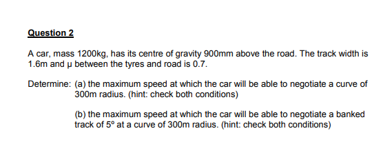 Question 2
A car, mass 1200kg, has its centre of gravity 900mm above the road. The track width is
1.6m and u between the tyres and road is 0.7.
Determine: (a) the maximum speed at which the car will be able to negotiate a curve of
300m radius. (hint: check both conditions)
(b) the maximum speed at which the car will be able to negotiate a banked
track of 5° at a curve of 300m radius. (hint: check both conditions)

