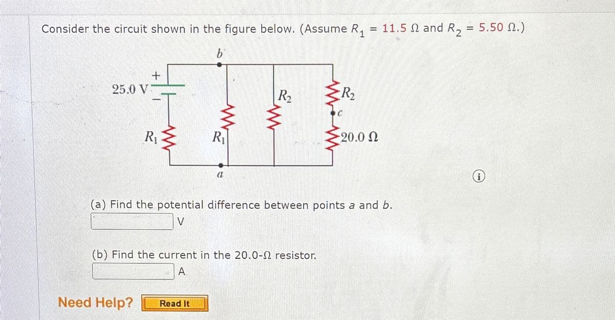 Consider the circuit shown in the figure below. (Assume R₁ = 11.5 and R₂
b
1
+
25.0 V
R₁
R₁
a
=
5.50 2.)
R₂₁₂
R₂
20.0 Ω
i
(a) Find the potential difference between points a and b.
V
(b) Find the current in the 20.0-2 resistor.
A
Need Help?
Read It