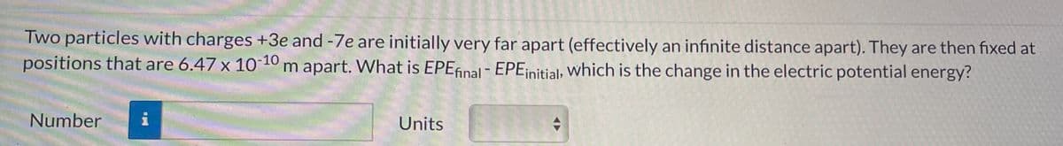 Two particles with charges +3e and -7e are initially very far apart (effectively an infinite distance apart). They are then fixed at
positions that are 6.47 x 10-10 m apart. What is EPEfinal - EPE initial, which is the change in the electric potential energy?
Number i
Units