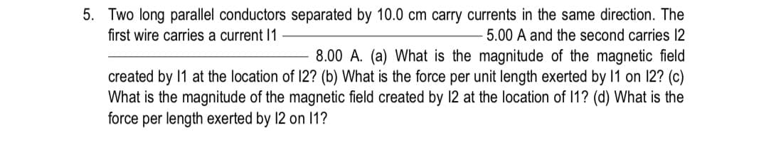 5. Two long parallel conductors separated by 10.0 cm carry currents in the same direction. The
first wire carries a current 1
5.00 A and the second carries 12
8.00 A. (a) What is the magnitude of the magnetic field
created by 1 at the location of 12? (b) What is the force per unit length exerted by 1 on 12? (c)
What is the magnitude of the magnetic field created by 12 at the location of 11? (d) What is the
force per length exerted by 12 on I1?
