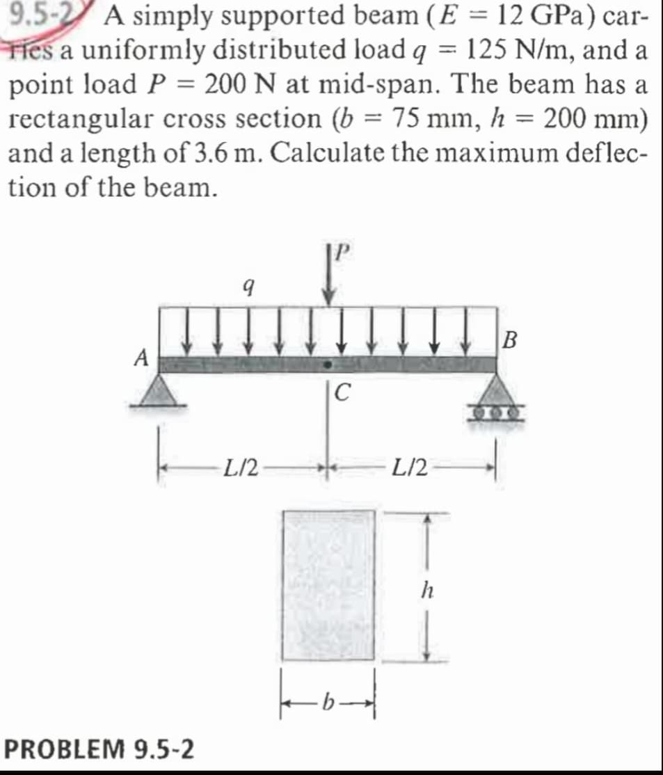 9.5-2 A simply supported beam (E = 12 GPa) car-
Ties a uniformly distributed load q = 125 N/m, and a
point load P = 200 N at mid-span. The beam has a
rectangular cross section (b = 75 mm, h = 200 mm)
and a length of 3.6 m. Calculate the maximum deflec-
tion of the beam.
|C
L/2
L/2
h
to
PROBLEM 9.5-2
