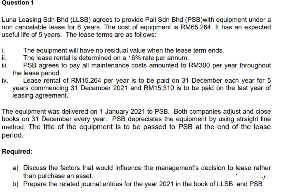 Question 1
Luna Leasing Sdn Bhd (LLSB) agrees to provide Pali Sdn Bhd (PSB) with equipment under a
non cancelable lease for 6 years. The cost of equipment is RM65,264. It has an expected
useful life of 5 years. The lease terms are as follows:
i.
ii.
iii.
The equipment will have no residual value when the lease term ends.
The lease rental is determined on a 16% rate per annum.
PSB agrees to pay all maintenance costs amounted to RM300 per year throughout
the lease period.
iv. Lease rental of RM15,264 per year is to be paid on 31 December each year for 5
years commencing 31 December 2021 and RM15,310 is to be paid on the last year of
leasing agreement.
The equipment was delivered on 1 January 2021 to PSB. Both companies adjust and close
books on 31 December every year. PSB depreciates the equipment by using straight line
method. The title of the equipment is to be passed to PSB at the end of the lease
period.
Required:
a) Discuss the factors that would influence the management's decision to lease rather
than purchase an asset.
'
b) Prepare the related journal entries for the year 2021 in the book of LLSB and PSB
-1