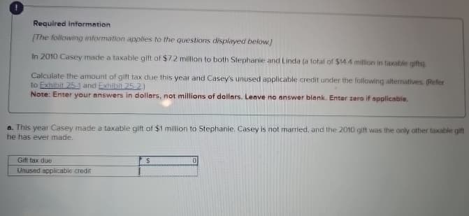 Required information
[The following information applies to the questions displayed below.)
In 2010 Casey made a taxable gift of $7.2 million to both Stephanie and Linda (a total of $14.4 million in taxable gifts).
Calculate the amount of gift tax due this year and Casey's unused applicable credit under the following alternatives. (Refer
to Exhibit 25-1 and Exhibit 25-2.)
Note: Enter your answers in dollars, not millions of dollars. Leave no answer blank. Enter zero if applicable.
a. This year Casey made a taxable gift of $1 million to Stephanie. Casey is not married, and the 2010 gift was the only other taxable gift
he has ever made.
Gift tax due
S
0
Unused applicable credit