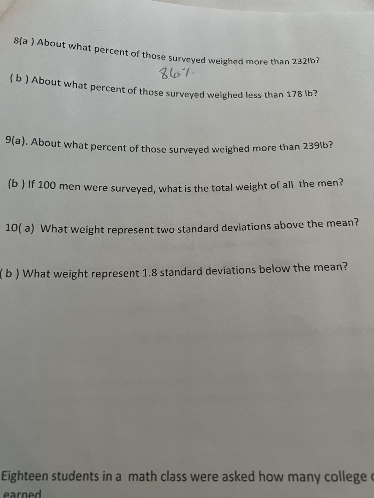 8(a) About what percent of those surveyed weighed more than 232lb?
86%
(b) About what percent of those surveyed weighed less than 178 lb?
9(a). About what percent of those surveyed weighed more than 239lb?
(b) If 100 men were surveyed, what is the total weight of all the men?
10(a) What weight represent two standard deviations above the mean?
b) What weight represent 1.8 standard deviations below the mean?
Eighteen students in a math class were asked how many college c
earned.