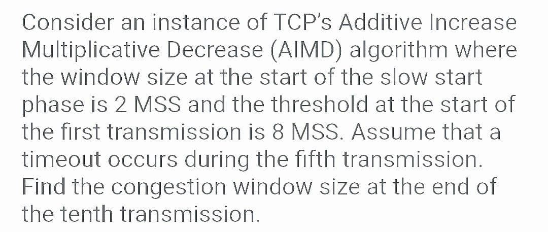 Consider an instance of TCP's Additive Increase
Multiplicative Decrease (AIMD) algorithm where
the window size at the start of the slow start
phase is 2 MSS and the threshold at the start of
the first transmission is 8 MSS. Assume that a
timeout occurs during the fifth transmission.
Find the congestion window size at the end of
the tenth transmission.
