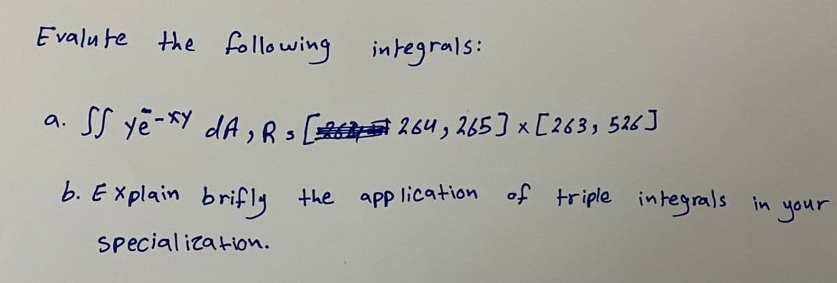 Evalu te
the following integrals:
a. SS ye-xY dA , 83 264, 265] x [263, 526 J
b. Ex plain brifly the apP lication
of triple integrals in your
app lication
special ization.
