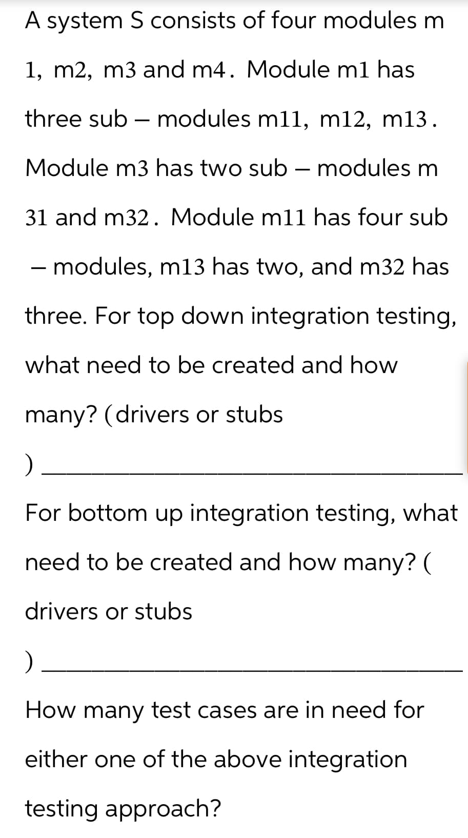 A system S consists of four modules m
1, m2, m3 and m4. Module m1 has
three sub - modules m11, m12, m13.
Module m3 has two sub - modules m
31 and m32. Module m11 has four sub
- modules, m13 has two, and m32 has
three. For top down integration testing,
what need to be created and how
many? (drivers or stubs
)
For bottom up integration testing, what
need to be created and how many? (
drivers or stubs
)
How many test cases are in need for
either one of the above integration
testing approach?
