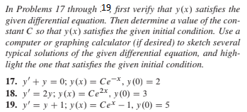 In Problems 17 through 19 first verify that y(x) satisfies the
given differential equation. Then determine a value of the con-
stant C so that y(x) satisfies the given initial condition. Use a
computer or graphing calculator (if desired) to sketch several
typical solutions of the given differential equation, and high-
light the one that satisfies the given initial condition.
17. y' + y = 0; y(x) = Ce-*, y (0) = 2
18. y' = 2y; y(x) = Ce²x, y(0) = 3
19. y' = y + 1; y (x) = Ce* – 1, y(0) = 5
