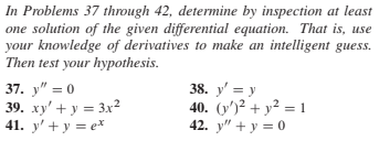 In Problems 37 through 42, determine by inspection at least
|one solution of the given differential equation. That is, use
your knowledge of derivatives to make an intelligent guess.
Then test your hypothesis.
37. y" = 0
39. xy' + y = 3x²
41. y' + y = e*
38. y' = y
40. (y')² + y² = 1
42. y" + y = 0
