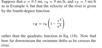 Suppose that a = 0.5 mi, vo = 9 mi/h, and vs = 3 mi/h
as in Example 4, but that the velocity of the river is given
by the fourth-degree function
-
(--)
VR = vO
rather than the quadratic function in Eq. (18). Now find
how far downstream the swimmer drifts as he crosses the
river.
