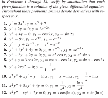 In Problems 1 through 12, verify by substitution that each
given function is a solution of the given differential equation.
Throughout these problems, primes denote derivatives with re-
spect to x.
1. y' = 3x2; y = x³ + 7
2. y' + 2y = 0; y = 3e-2x
3. y" + 4y = 0; yı = cos 2x, y2 = sin 2.x
4. y" = 9y; yı = e3x, y2 = e-3x
5. y' = y + 2e-x; y = e* – e=x
6. y" + 4y' + 4y = 0; y1 = e-2x, y2 = xe-2x
7. y" – 2y' + 2y = 0; y1 = e* cos x, y2 = e* sin x
8. y"+ y = 3 cos 2.x, yı = cos x – cos 2.x, y2 = sin x – cos 2x
9. y' + 2xy² = 0; y = T+ x²
10. х2у" + ху'—у 3D In x; y1 — х —In x, y2
In x
In x
11. x²y" + 5xy' + 4y = 0; y1 = - V2 =
х2
12. x2y" – xy' + 2y = 0; y1 = x cos(In x), y2 = x sin(In x)
