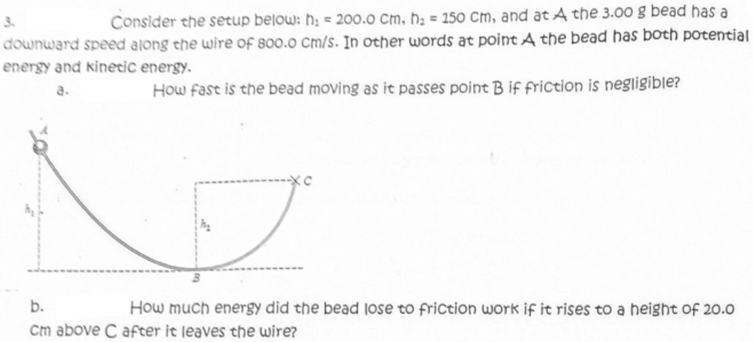 3.
Consider the setup below: h; = 200.0 cm, hạ = 150 Cm, and at A the 3.00 g bead has a
downward speed along the wire of 800.0 Cm/s. In other words at point A the bead has both potential
energy and kinecic energy.
a.
How fast is the bead moving as it passes point B if friction is negligible?
b.
How much energy did the bead lose to friction work if it rises to a height of 20.0
cm above C after it leaves the wire?
