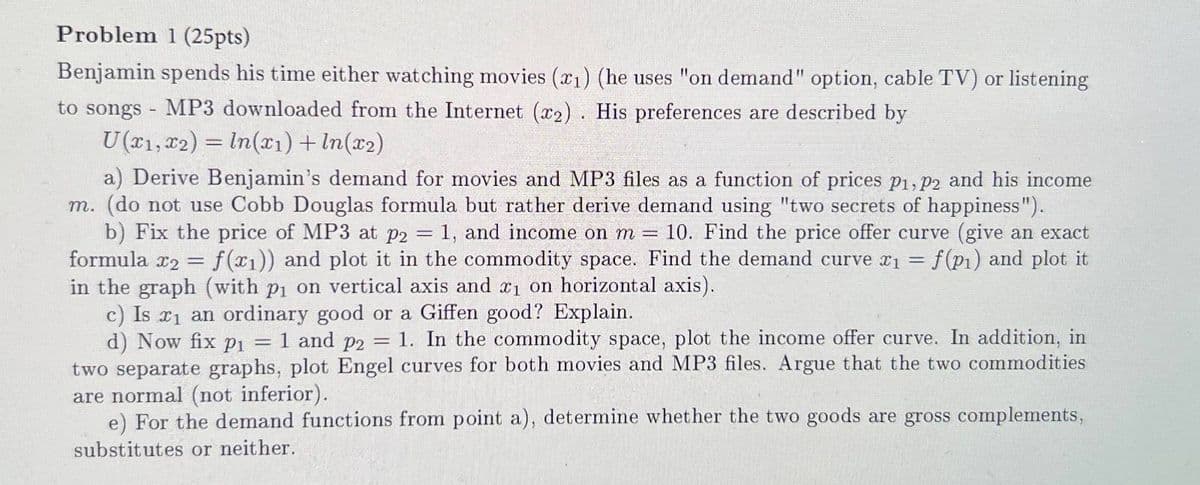 Problem 1 (25pts)
Benjamin spends his time either watching movies (x1) (he uses "on demand" option, cable TV) or listening
to songs MP3 downloaded from the Internet (x2). His preferences are described by
-
U(x1, x2) = ln(x1) + In(x2)
-
a) Derive Benjamin's demand for movies and MP3 files as a function of prices p1, p2 and his income
m. (do not use Cobb Douglas formula but rather derive demand using "two secrets of happiness").
b) Fix the price of MP3 at p2 = 1, and income on m = 10. Find the price offer curve (give an exact
formula x2 = f(x1)) and plot it in the commodity space. Find the demand curve x1 = f(p1) and plot it
in the graph (with p₁ on vertical axis and x1 on horizontal axis).
==
c) Is x1 an ordinary good or a Giffen good? Explain.
d) Now fix p₁ = 1 and p2 =
1. In the commodity space, plot the income offer curve. In addition, in
two separate graphs, plot Engel curves for both movies and MP3 files. Argue that the two commodities
are normal (not inferior).
e) For the demand functions from point a), determine whether the two goods are gross complements,
substitutes or neither.