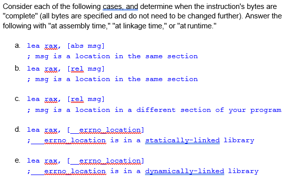 Consider each of the following cases, and determine when the instruction's bytes are
"complete" (all bytes are specified and do not need to be changed further). Answer the
following with "at assembly time," "at linkage time," or "at runtime."
a.
lea rax, [abs msg]
; msg is a location in the same section
b. lea
ax,
[zel msg)
; msg is a location in the same section
C.
lea rax,
[xel msg]
; msg is a location in a different section of your program
d. lea rax, [
errno location]
errno location is in a statically-linked library
е.
lea rax, I
errno location]
errno location is in a dynamically-linked library
