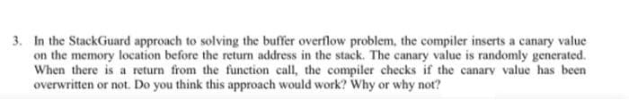 3. In the StackGuard approach to solving the buffer overflow problem, the compiler inserts a canary value
on the memory location before the retum address in the stack. The canary value is randomly generated.
When there is a return from the function call, the compiler checks if the canary value has been
overwritten or not. Do you think this approach would work? Why or why not?
