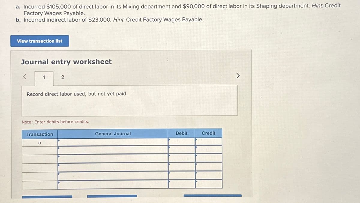 a. Incurred $105,000 of direct labor in its Mixing department and $90,000 of direct labor in its Shaping department. Hint. Credit
Factory Wages Payable.
b. Incurred indirect labor of $23,000. Hint. Credit Factory Wages Payable.
View transaction list
Journal entry worksheet
<
1
Record direct labor used, but not yet paid.
2
Note: Enter debits before credits.
Transaction
a
General Journal
Debit
Credit
>