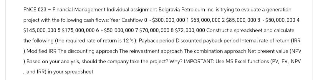 FNCE 623 Financial Management Individual assignment Belgravia Petroleum Inc. is trying to evaluate a generation
project with the following cash flows: Year Cashflow 0-$300,000,000 1 $63,000,000 2 $85,000,000 3 - $50,000,000 4
$145,000,000 5 $175,000,000 6 - $50,000,000 7 $70,000,000 8 $72,000,000 Construct a spreadsheet and calculate
the following (the required rate of return is 12 %): Payback period Discounted payback period Internal rate of return (IRR
) Modified IRR The discounting approach The reinvestment approach The combination approach Net present value (NPV
) Based on your analysis, should the company take the project? Why? IMPORTANT: Use MS Excel functions (PV, FV, NPV
, and IRR) in your spreadsheet.