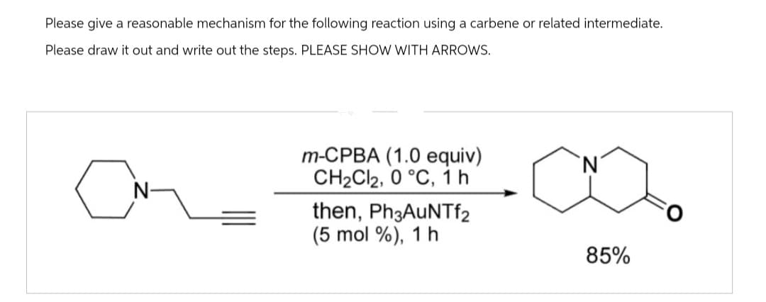 Please give a reasonable mechanism for the following reaction using a carbene or related intermediate.
Please draw it out and write out the steps. PLEASE SHOW WITH ARROWS.
C
m-CPBA (1.0 equiv)
CH₂Cl2, 0 °C, 1h
then, Ph3AuNTf2
(5 mol %), 1 h
85%
