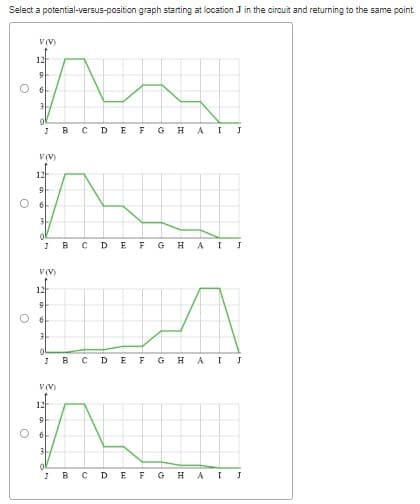 Select a potential-versus-position graph starting at location J in the circuit and returning to the same point.
O
O
O
V(V)
9
J
V(V)
12
6
3
0
V(V)
12
9
61
3
JBCDEFGHAI
12
J
V(V)
B
0
с
D
E
F GH AI
B с DE F G
JBC D E F
o
H
J
A I J
H A
I J