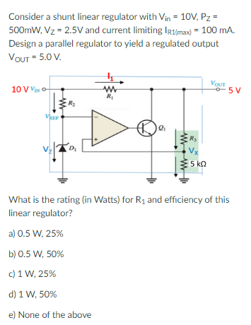 Consider a shunt linear regulator with Vin = 10V, Pz =
500mW, Vz= 2.5V and current limiting IR1(max) = 100 mA.
Design a parallel regulator to yield a regulated output
VOUT = 5.0 V.
10 V VINO
VREF
R₂
VEZDI
www
R₁
b) 0.5 W, 50%
c) 1 W, 25%
d) 1 W, 50%
e) None of the above
2₁
a
www
Ry
Vx
5 ΚΩ
VouT
5V
What is the rating (in Watts) for R₁ and efficiency of this
linear regulator?
a) 0.5 W, 25%