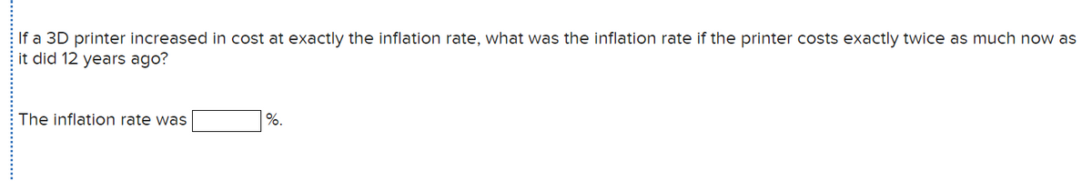 If a 3D printer increased in cost at exactly the inflation rate, what was the inflation rate if the printer costs exactly twice as much now as
it did 12 years ago?
The inflation rate was
%.
