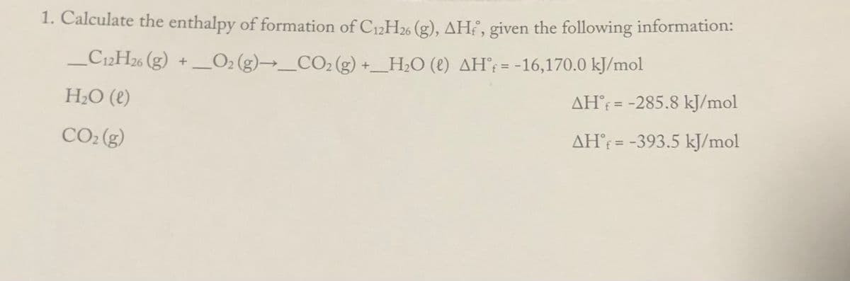 1. Calculate the enthalpy of formation of C12H2% (g), AHf, given the following information:
_C12H26 (g)
O2 (g)→_CO2 (g) +_
H2O (2) AH°; = -16,170.0 kJ/mol
%3D
H2O (e)
AH = -285.8 kJ/mol
%3D
CO2 (g)
AH°¡ = -393.5 kJ/mol
