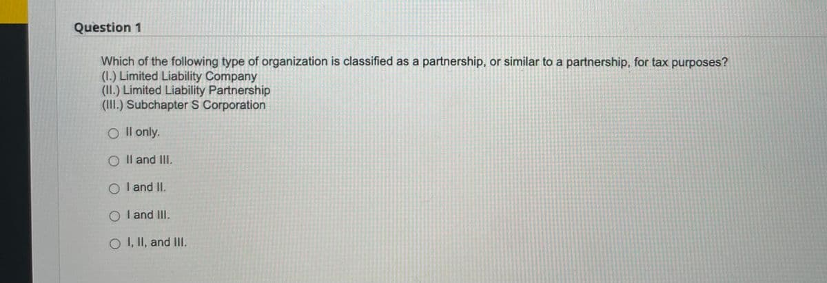 Question 1
Which of the following type of organization is classified as a partnership, or similar to a partnership, for tax purposes?
(1.) Limited Liability Company
(II.) Limited Liability Partnership
(III.) Subchapter S Corporation
O II only.
O II and III.
O I and II.
OI and III.
O I, II, and III.