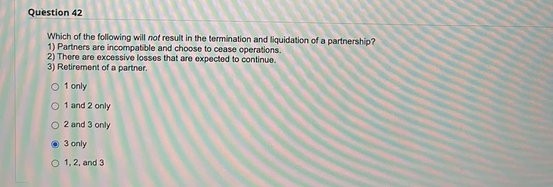 Question 42
Which of the following will not result in the termination and liquidation of a partnership?
1) Partners are incompatible and choose to cease operations.
2) There are excessive losses that are expected to continue.
3) Retirement of a partner.
O1 only
O 1 and 2 only
O2 and 3 only
Ⓒ 3 only
O 1, 2, and 3