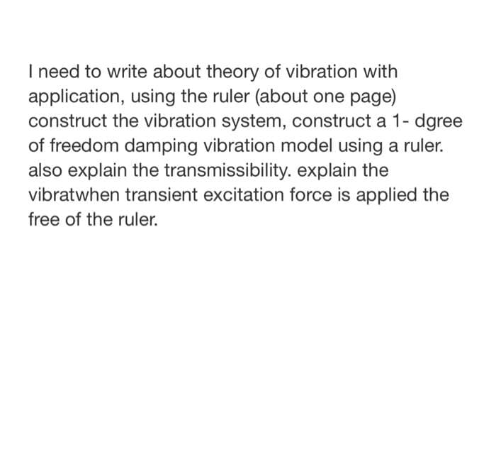 I need to write about theory of vibration with
application, using the ruler (about one page)
construct the vibration system, construct a 1- dgree
of freedom damping vibration model using a ruler.
also explain the transmissibility. explain the
vibratwhen transient excitation force is applied the
free of the ruler.
