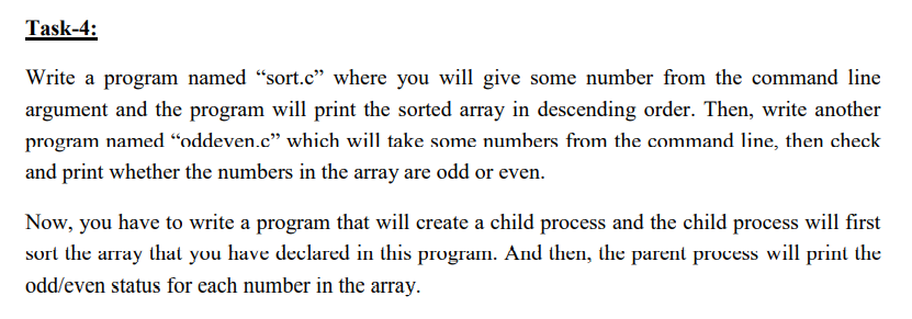 Task-4:
Write a program named “sort.c" where you will give some number from the command line
argument and the program will print the sorted array in descending order. Then, write another
program named “oddeven.c" which will take some numbers from the command line, then check
and print whether the numbers in the array are odd or even.
Now, you have to write a program that will create a child process and the child process will first
sort the array that you have declared in this program. And then, the parent process will print the
odd/even status for each number in the array.
