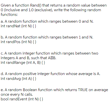 Given a function Rand() that returns a random value between
O (inclusive and 1.0 (exclusive), write the following random
functions:
a. A random function which ranges between 0 and N.
int randNat (int N) { }
b. A random function which ranges between 1 and N.
int randPos (int N) { }
C. A random integer function which ranges between two
integers A and B, such that AMB.
int randRange (int A, B) { }
d. A random positive integer function whose average is A.
int randAvg (int A) { }
e. A random Boolean function which returns TRUE on average
once every N calls.
bool randEvent (int N) { }
