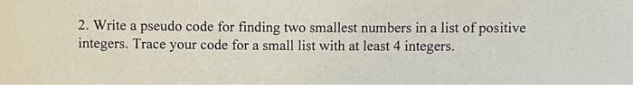 2. Write a pseudo code for finding two smallest numbers in a list of positive
integers. Trace your code for a small list with at least 4 integers.
