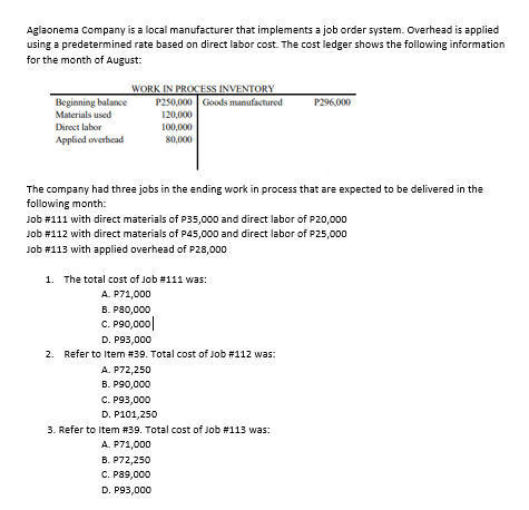 Aglaonema Company is a local manufacturer that implements a job order system. Overhead is applied
using a predetermined rate based on direct labor cost. The cost ledger shows the following information
for the month of August:
WORK IN PROCESS INVENTORY
P250,000 Goods manufactured
120,000
P296,000
Beginning balance
Materials used
Direct labor
100,000
Applied overhead
80,000
The company had three jobs in the ending work in process that are expected to be delivered in the
following month:
Job #111 with direct materials of P35,000 and direct labor of P20,000
Job #112 with direct materials of P45,000 and direct labor of P25,000
Job #113 with applied overhead of P28,000
1. The total cost of Job #111 was:
A. P71,000
B. P80,000
C. P90,000|
D. P93,000
2. Refer to Item #39. Total cost of Job #112 was:
A. P72,250
В. Р90,000
C. P93,000
D. P101,250
3. Refer to Item #39. Total cost of Job #113 was:
A. P71,000
В. Р72,250
С. Р89,000
D. P93,000
