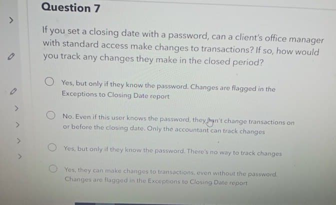 0
0
>
Question 7
If you set a closing date with a password, can a client's office manager
with standard access make changes to transactions? If so, how would
you track any changes they make in the closed period?
Yes, but only if they know the password. Changes are flagged in the
Exceptions to Closing Date report
No. Even if this user knows the password, they man't change transactions on
or before the closing date. Only the accountant can track changes
Yes, but only if they know the password. There's no way to track changes
Yes, they can make changes to transactions, even without the password.
Changes are flagged in the Exceptions to Closing Date report