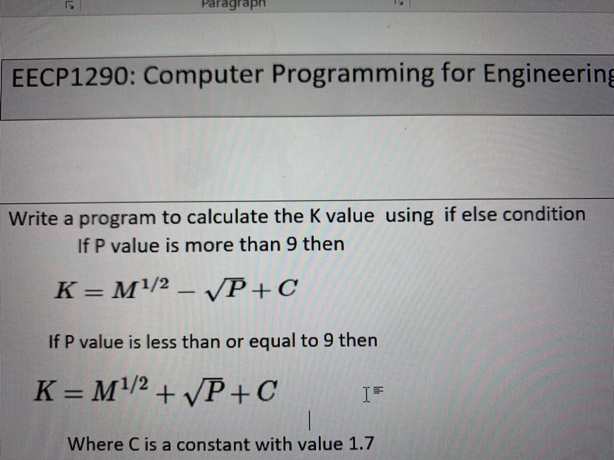 raph
EECP1290: Computer Programming for Engineering
Write a program to calculate the K value using if else condition
If P value is more than 9 then
K = M/2 – vP+C
If P value is less than or equal to 9 then
K = M/2 + /P +C
I=
Where C is a constant with value 1.7
