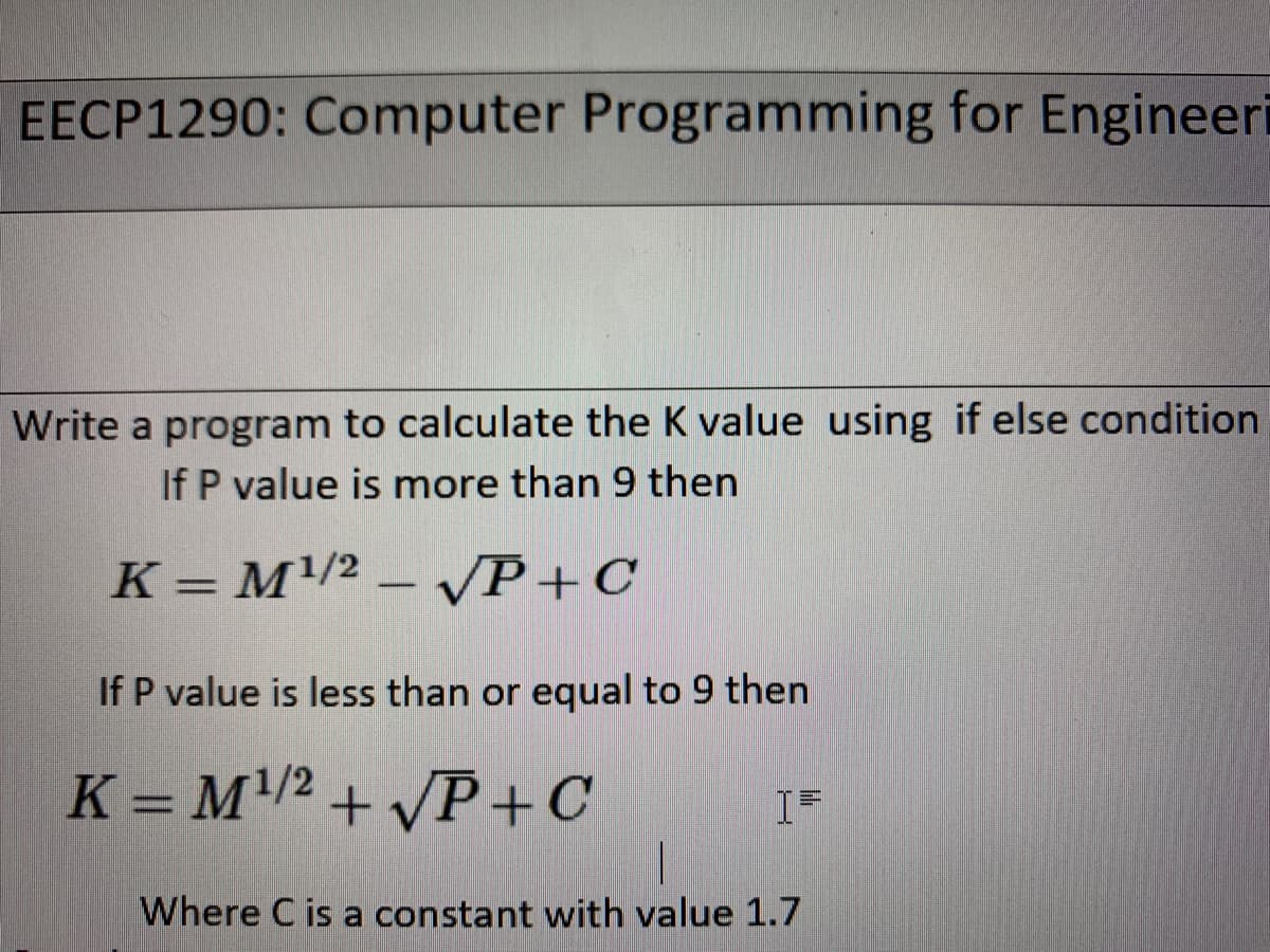 EECP1290: Computer Programming for Engineeri
Write a program to calculate the K value using if else condition
If P value is more than 9 then
K = M/2 – VP+C
If P value is less than or equal to 9 then
K = M/2 + /P +C
Where C is a constant with value 1.7
