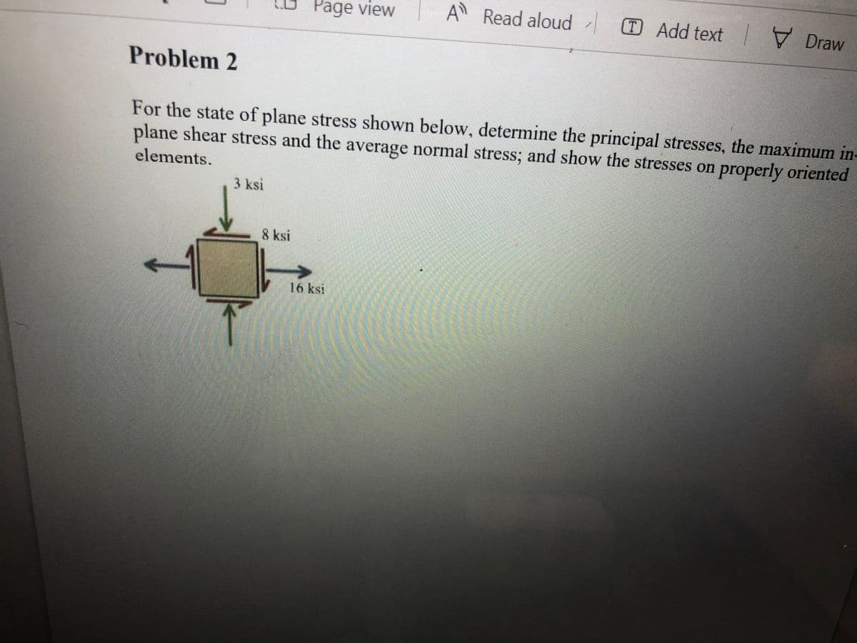 Page view
A Read aloud Add text Draw
Problem 2
For the state of plane stress shown below, determine the principal stresses, the maximum in-
plane shear stress and the average normal stress; and show the stresses on properly oriented
elements.
3 ksi
8 ksi
16 ksi

