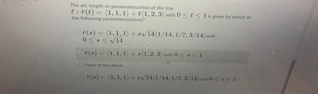 The arc length re-parameterization of the line
e: F(t) = (1, 1, 1) + t(1, 2, 3) with 0 <t <l is given by which of
the following parameterizations?
OF(s) = (1, 1, 1) + sv14(1/14, 1/7, 3/14)with
0 <s< V14
F(s) = (1, 1, 1) +s(1, 2, 3) with 0 Ss<1
%3D
ONone of the above
OP(s) - (1, 1, 1) + sv14(1/14, 1/7, 3/14)with 0ss<1
