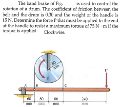 The band brake of Fig.
is used to control the
rotation of a drum. The coefficient of friction between the
belt and the drum is 0.30 and the weight of the handle is
15 N. Determine the force P that must be applied to the end
of the handle to resist a maximum toraue of 75 N m if the
torque is applied Clockwise.
mm
60
80
80
240
mm
mm
mm
mm
