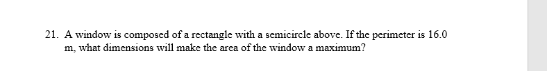 21. A window is composed of a rectangle with a semicircle above. If the perimeter is 16.0
m, what dimensions will make the area of the window a maximum?