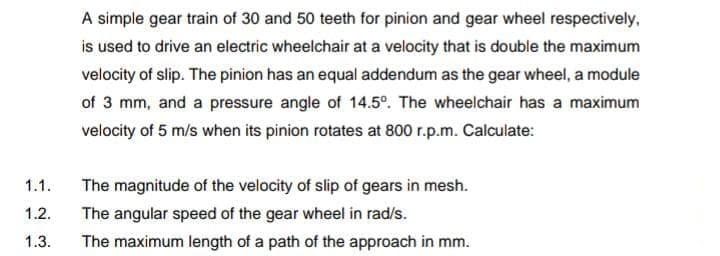 A simple gear train of 30 and 50 teeth for pinion and gear wheel respectively,
is used to drive an electric wheelchair at a velocity that is double the maximum
velocity of slip. The pinion has an equal addendum as the gear wheel, a module
of 3 mm, and a pressure angle of 14.5°. The wheelchair has a maximum
velocity of 5 m/s when its pinion rotates at 800 r.p.m. Calculate:
1.1.
The magnitude of the velocity of slip of gears in mesh.
1.2.
The angular speed of the gear wheel in rad/s.
1.3.
The maximum length of a path of the approach in mm.
