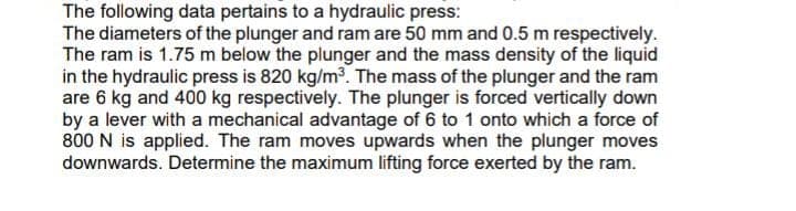 The following data pertains to a hydraulic press:
The diameters of the plunger and ram are 50 mm and 0.5 m respectively.
The ram is 1.75 m below the plunger and the mass density of the liquid
in the hydraulic press is 820 kg/m. The mass of the plunger and the ram
are 6 kg and 400 kg respectively. The plunger is forced vertically down
by a lever with a mechanical advantage of 6 to 1 onto which a force of
800 N is applied. The ram moves upwards when the plunger moves
downwards. Determine the maximum lifting force exerted by the ram.
