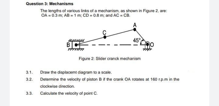 Question 3: Mechanisms
The lengths of various links of a mechanism, as shown in Figure 2, are:
OA = 0.3 m; AB = 1 m; CD = 0.8 m; and AC = CB.
A
45°
Figure 2: Slider cranck mechanism
3.1.
Draw the displacemt diagram to a scale.
3.2.
Determine the velocity of piston B if the crank OA rotates at 160 r.p.m in the
clockwise direction.
3.3.
Calculate the velocity of point C.
