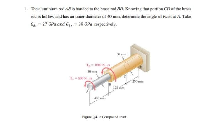 1. The aluminium rod AB is bonded to the brass rod BD. Knowing that portion CD of the brass
rod is hollow and has an inner diameter of 40 mm, determine the angle of twist at A. Take
GAL = 27 GPa and Gay = 39 GPa respectively.
60 mm
T- 1600 N- m
36 mm
T- S00 N. m
250 mm
375 mm
400 mm
Figure Q4.1: Compound shaft
