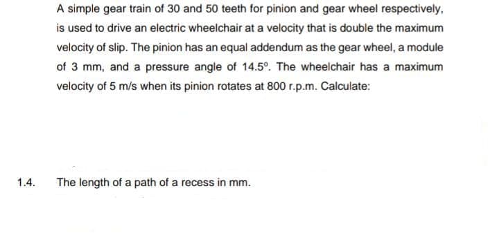 A simple gear train of 30 and 50 teeth for pinion and gear wheel respectively,
is used to drive an electric wheelchair at a velocity that is double the maximum
velocity of slip. The pinion has an equal addendum as the gear wheel, a module
of 3 mm, and a pressure angle of 14.5°. The wheelchair has a maximum
velocity of 5 m/s when its pinion rotates at 800 r.p.m. Calculate:
1.4.
The length of a path of a recess in mm.
