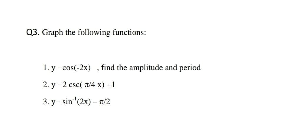 Q3. Graph the following functions:
1. y =cos(-2x)
find the amplitude and period
2. y =2 csc( T/4 x) +1
3. y= sin (2x) – T/2
