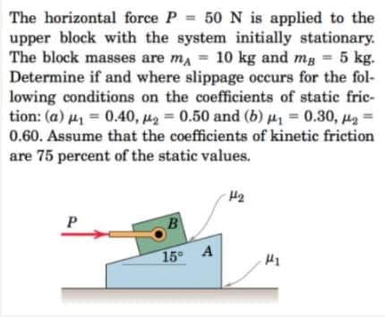 The horizontal force P = 50 N is applied to the
upper block with the system initially stationary.
The block masses are ma = 10 kg and mg = 5 kg.
Determine if and where slippage occurs for the fol-
lowing conditions on the coefficients of static fric-
tion: (a) µ = 0.40, µ2 = 0.50 and (b) µz = 0.30, µ2 =
0.60. Assume that the coefficients of kinetic friction
%3D
are 75 percent of the static values.
P
15 A
H1
